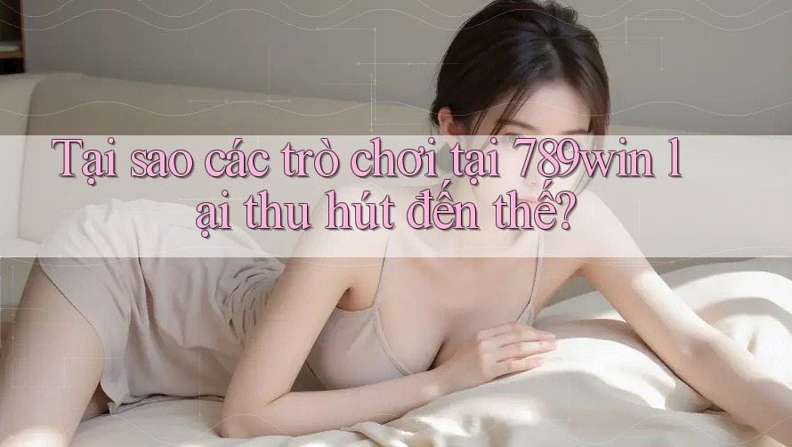 Tại sao các trò chơi tại 789win lại thu hút đến thế?