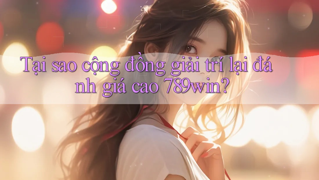 Tại sao cộng đồng giải trí lại đánh giá cao 789win?