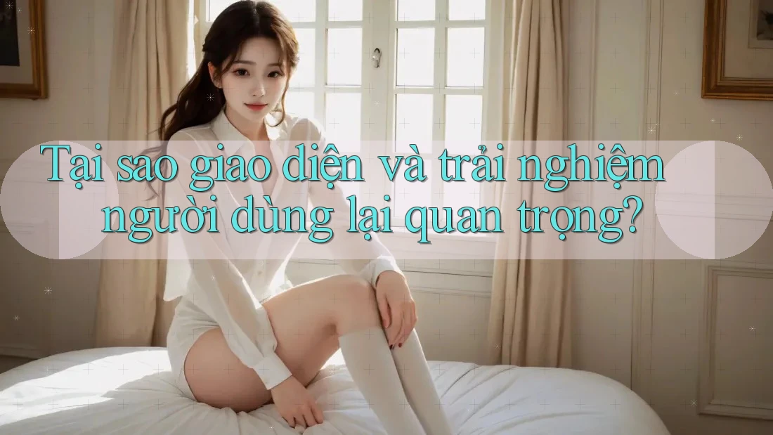 Tại sao giao diện và trải nghiệm người dùng lại quan trọng?