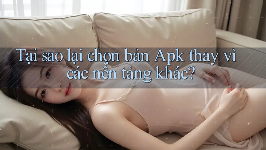 Tại sao lại chọn bản Apk thay vì các nền tảng khác?