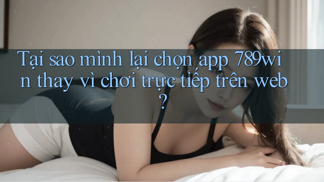Tại sao mình lại chọn app 789win thay vì chơi trực tiếp trên web?