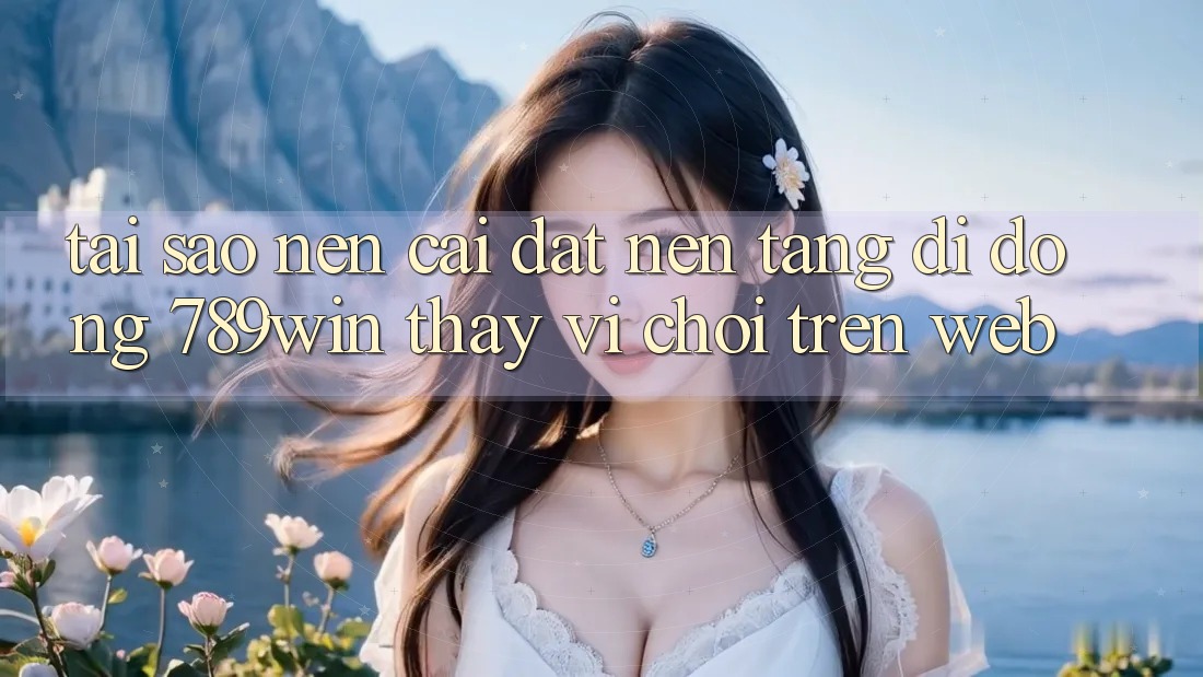 Tại Sao Nên Cài đặt Nền tảng di động 789win Thay Vì Chơi Trên Web?