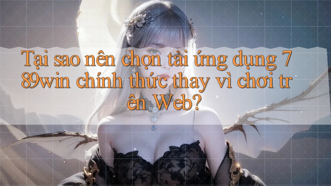 Tại sao nên chọn tải ứng dụng 789win chính thức thay vì chơi trên Web?