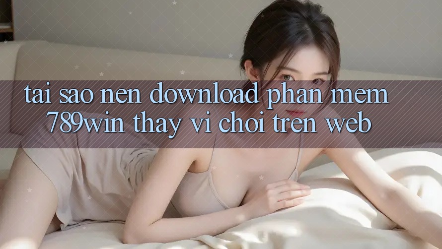 Tại Sao Nên Download Phần mềm 789win Thay Vì Chơi Trên Web?