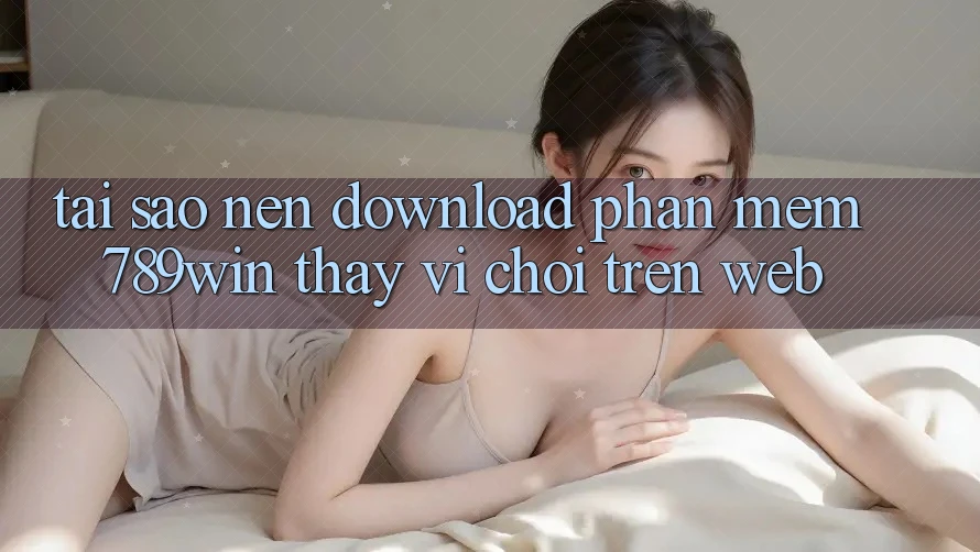 Tại Sao Nên Download Phần mềm 789win Thay Vì Chơi Trên Web?