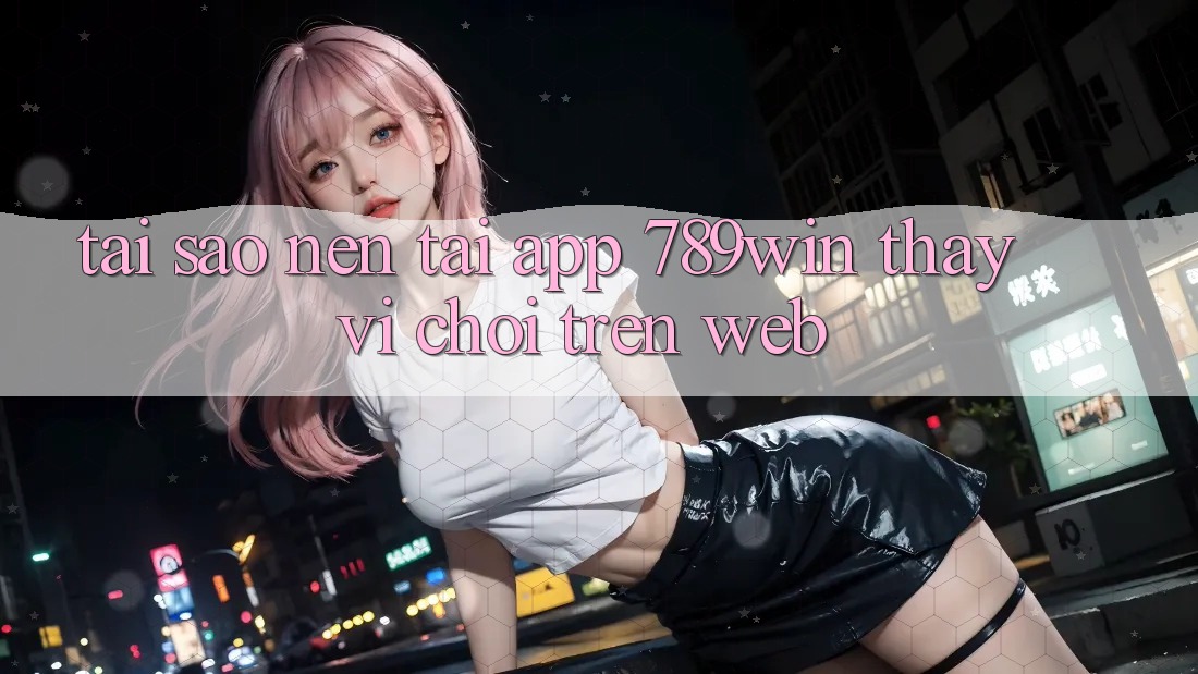 Tại Sao Nên Tải App 789win Thay Vì Chơi Trên Web?