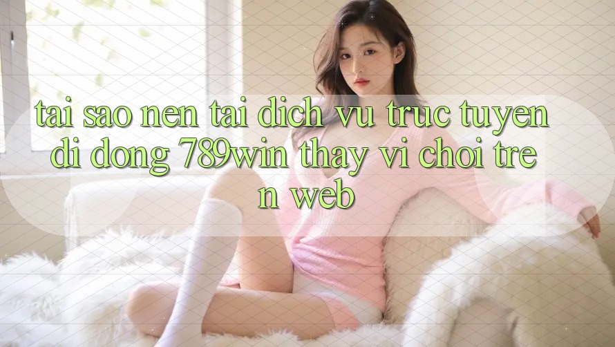 Tại Sao Nên Tải Dịch vụ trực tuyến di động 789win Thay Vì Chơi Trên Web?