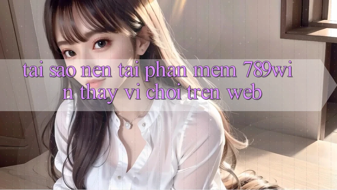 Tại Sao Nên Tải Phần mềm 789win Thay Vì Chơi Trên Web?