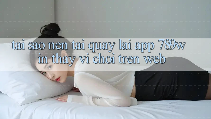 Tại Sao Nên Tải quay lại App 789win Thay Vì Chơi Trên Web?