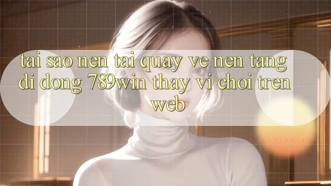 Tại Sao Nên Tải quay về Nền tảng di động 789win Thay Vì Chơi Trên Web?