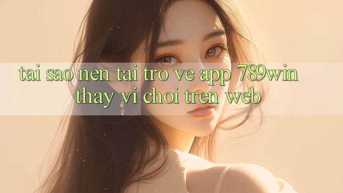 Tại Sao Nên Tải trở về App 789win Thay Vì Chơi Trên Web?