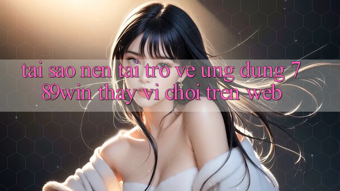 Tại Sao Nên Tải trở về Ứng Dụng 789win Thay Vì Chơi Trên Web?