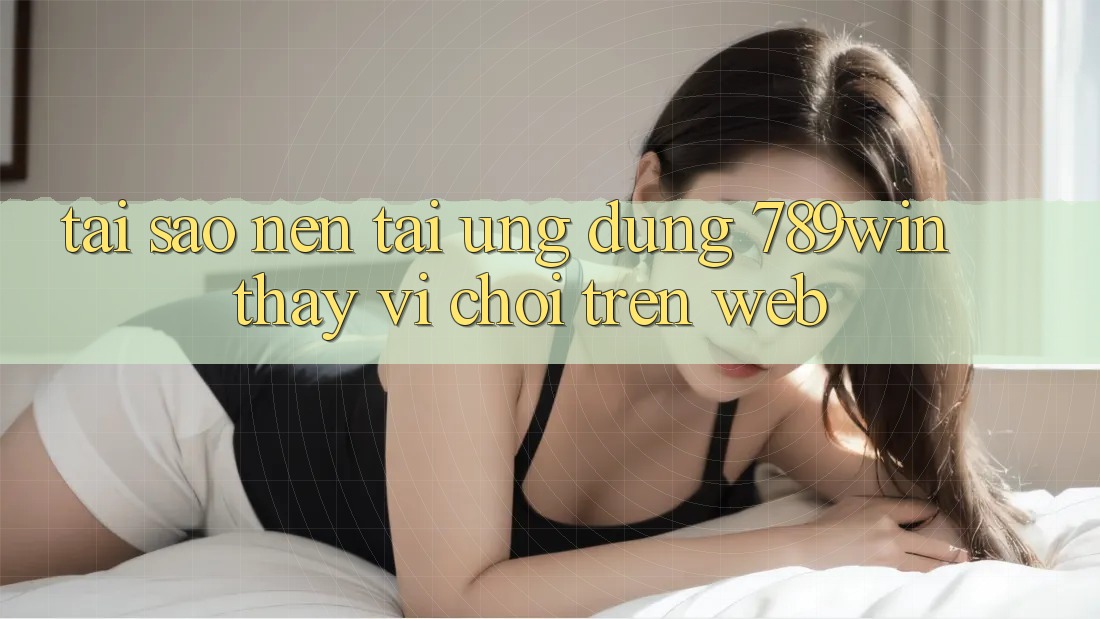 Tại Sao Nên Tải Ứng Dụng 789win Thay Vì Chơi Trên Web?