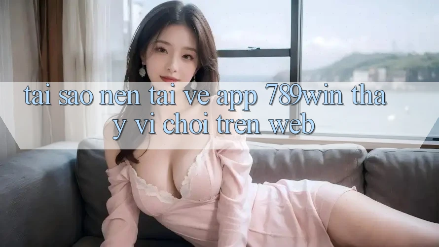 Tại Sao Nên Tải về App 789win Thay Vì Chơi Trên Web?