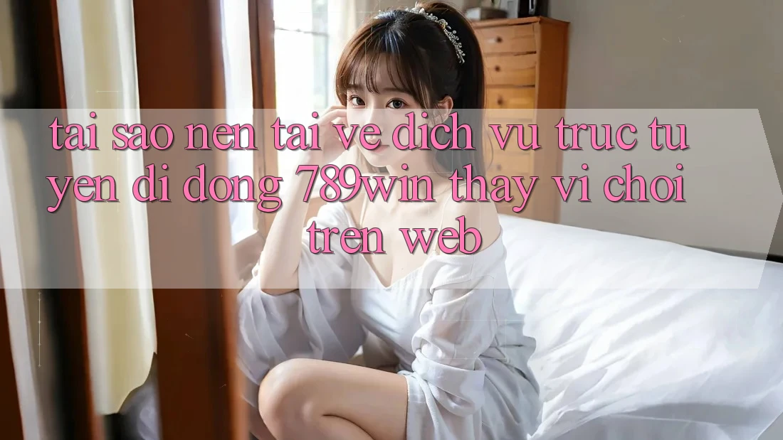 Tại Sao Nên Tải về Dịch vụ trực tuyến di động 789win Thay Vì Chơi Trên Web?