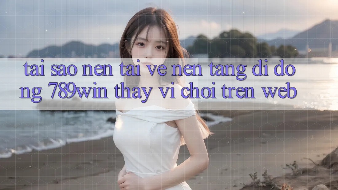 Tại Sao Nên Tải về Nền tảng di động 789win Thay Vì Chơi Trên Web?