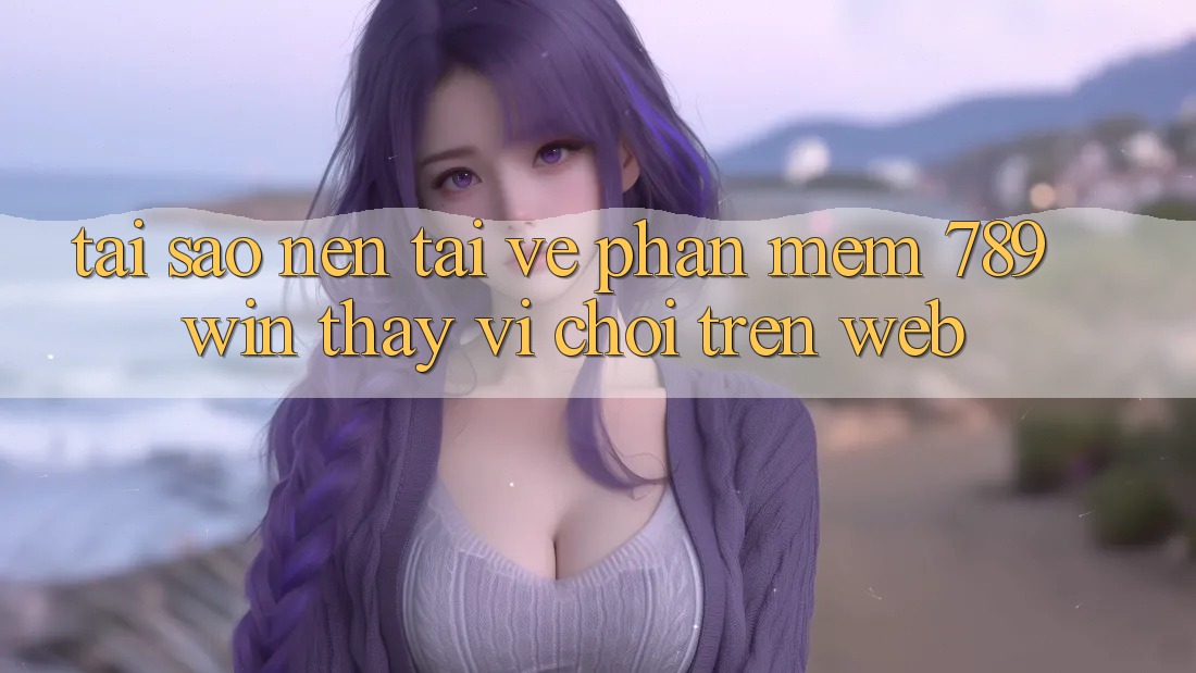 Tại Sao Nên Tải về Phần mềm 789win Thay Vì Chơi Trên Web?