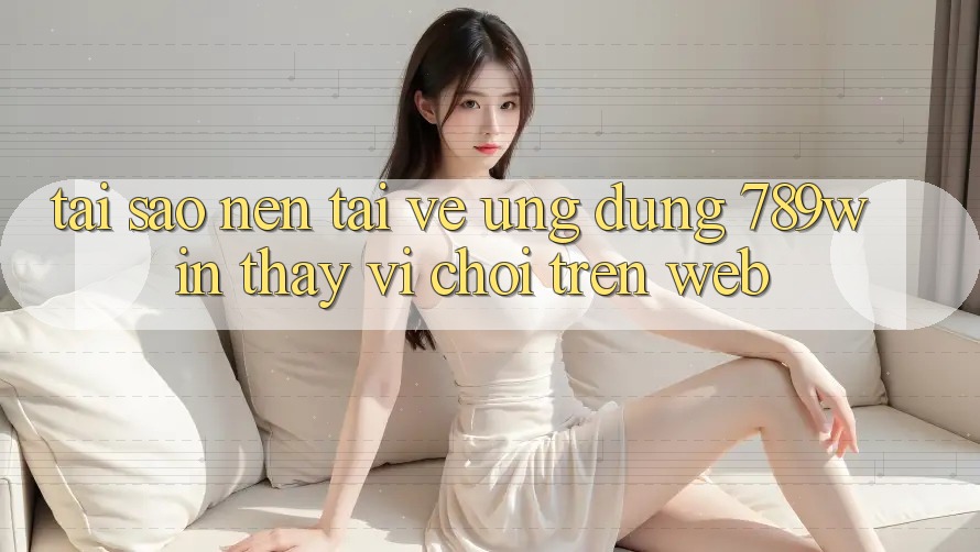 Tại Sao Nên Tải về Ứng Dụng 789win Thay Vì Chơi Trên Web?