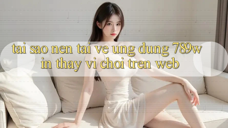 Tại Sao Nên Tải về Ứng Dụng 789win Thay Vì Chơi Trên Web?
