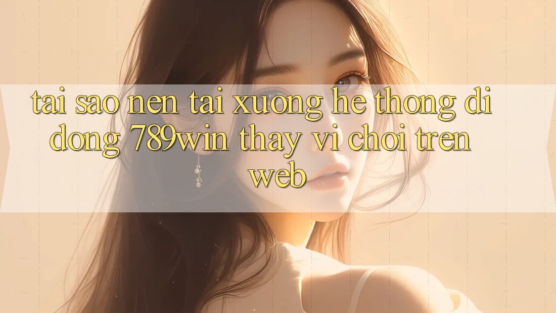 Tại Sao Nên Tải xuống Hệ thống di động 789win Thay Vì Chơi Trên Web?