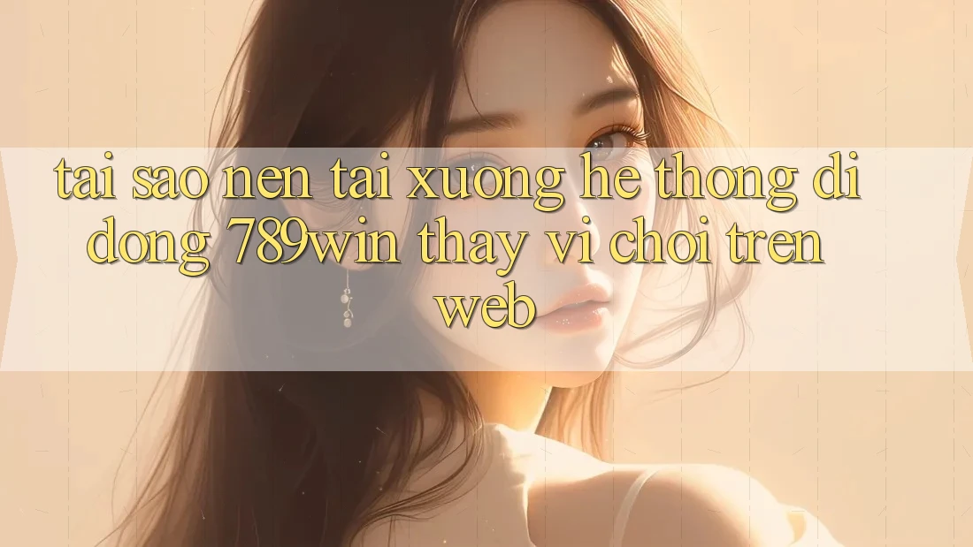 Tại Sao Nên Tải xuống Hệ thống di động 789win Thay Vì Chơi Trên Web?