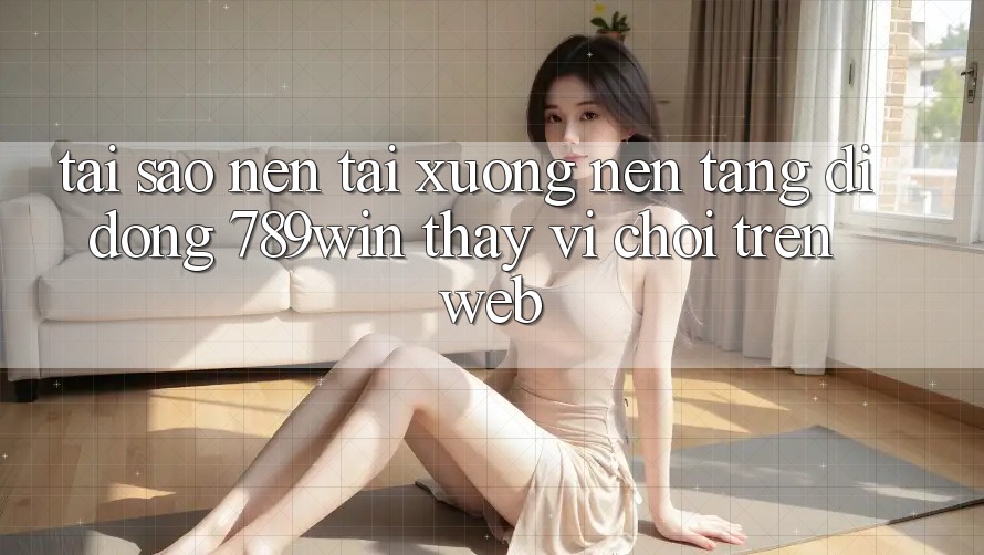 Tại Sao Nên Tải xuống Nền tảng di động 789win Thay Vì Chơi Trên Web?