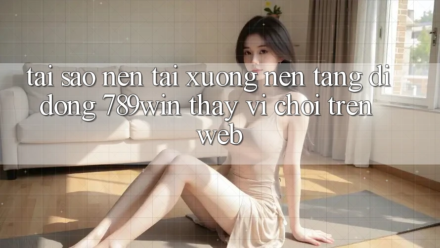 Tại Sao Nên Tải xuống Nền tảng di động 789win Thay Vì Chơi Trên Web?