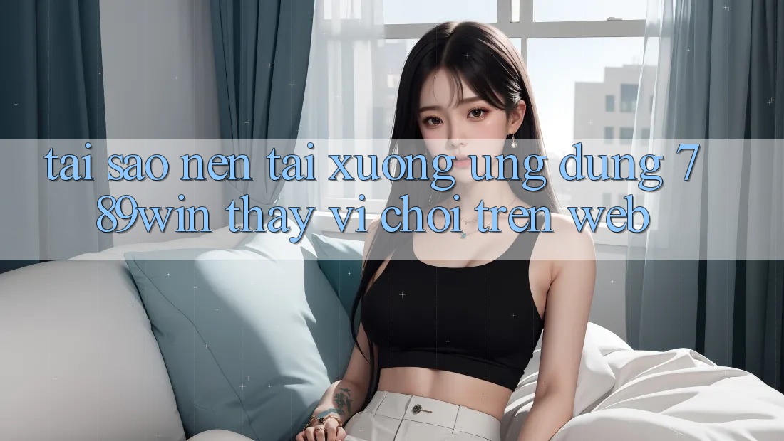 Tại Sao Nên Tải xuống Ứng Dụng 789win Thay Vì Chơi Trên Web?