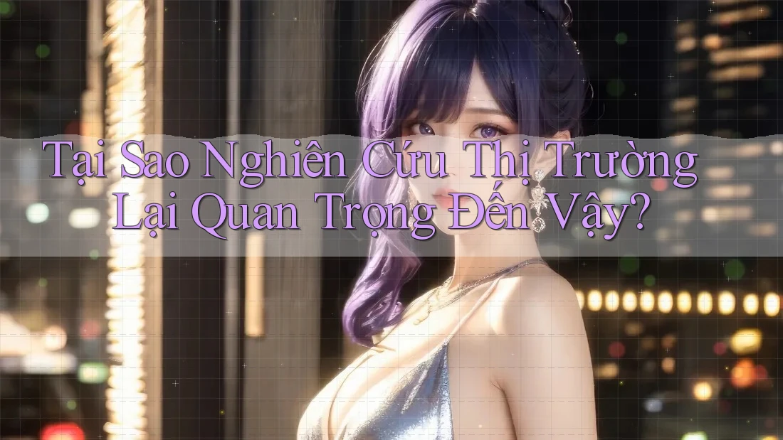 Tại Sao Nghiên Cứu Thị Trường Lại Quan Trọng Đến Vậy?