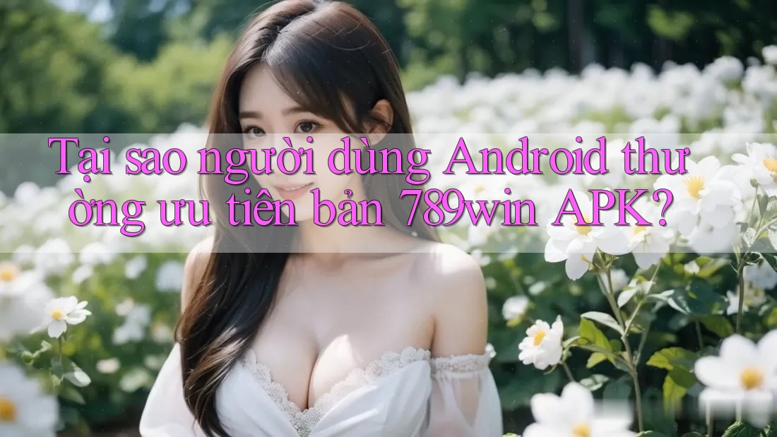 Tại sao người dùng Android thường ưu tiên bản 789win APK?