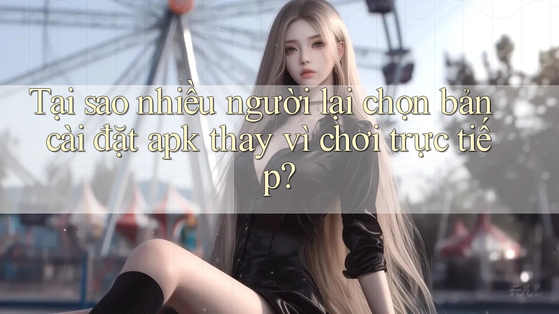 Tại sao nhiều người lại chọn bản cài đặt apk thay vì chơi trực tiếp?