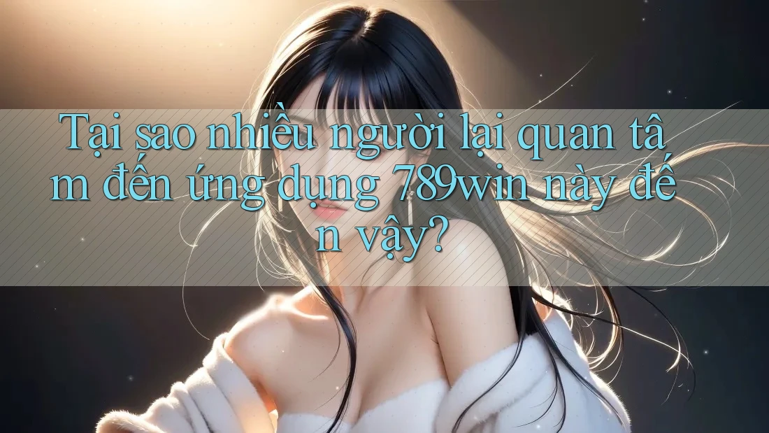Tại sao nhiều người lại quan tâm đến ứng dụng 789win này đến vậy?