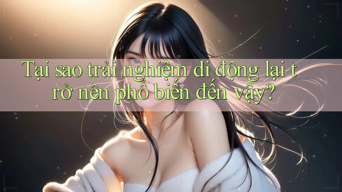 Tại sao trải nghiệm di động lại trở nên phổ biến đến vậy?