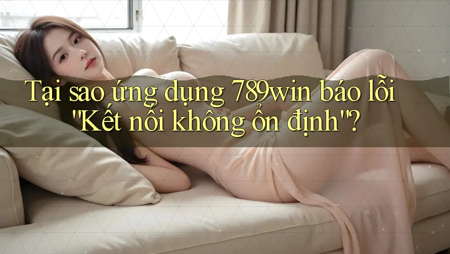 Tại sao ứng dụng 789win báo lỗi “Kết nối không ổn định”?