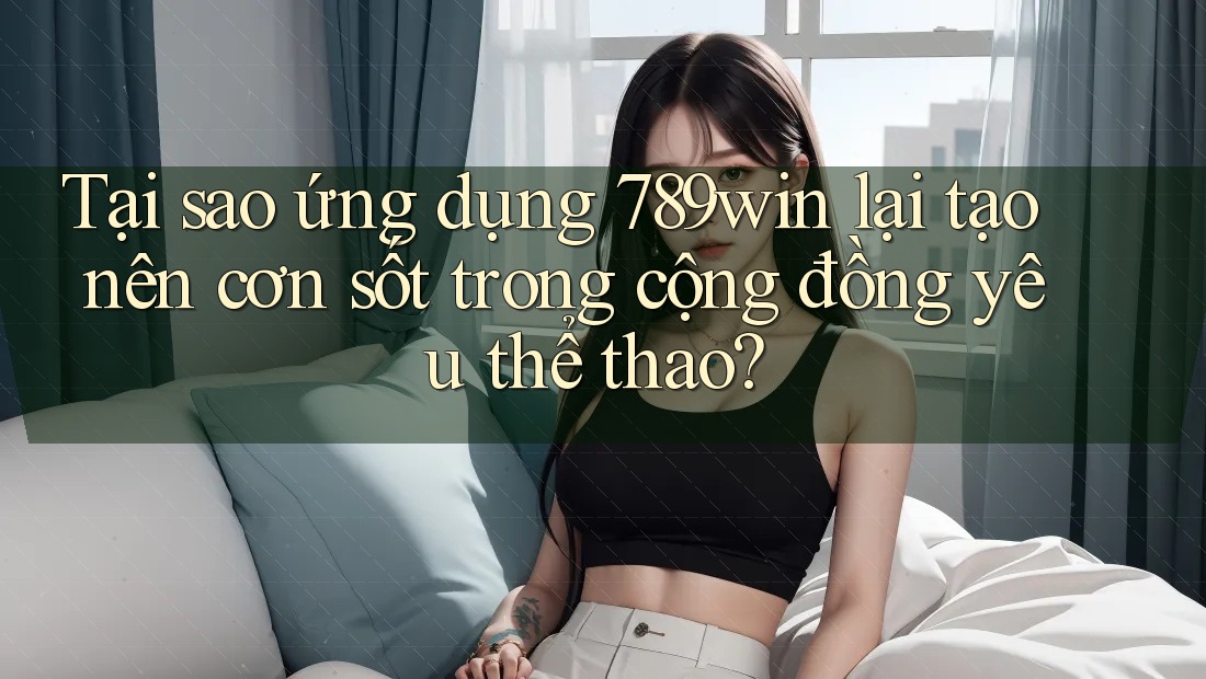Tại sao ứng dụng 789win lại tạo nên cơn sốt trong cộng đồng yêu thể thao?