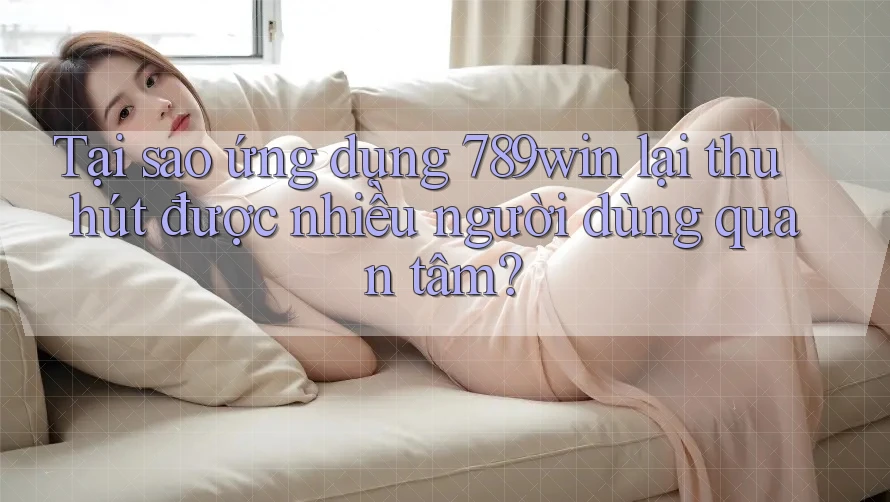 Tại sao ứng dụng 789win lại thu hút được nhiều người dùng quan tâm?