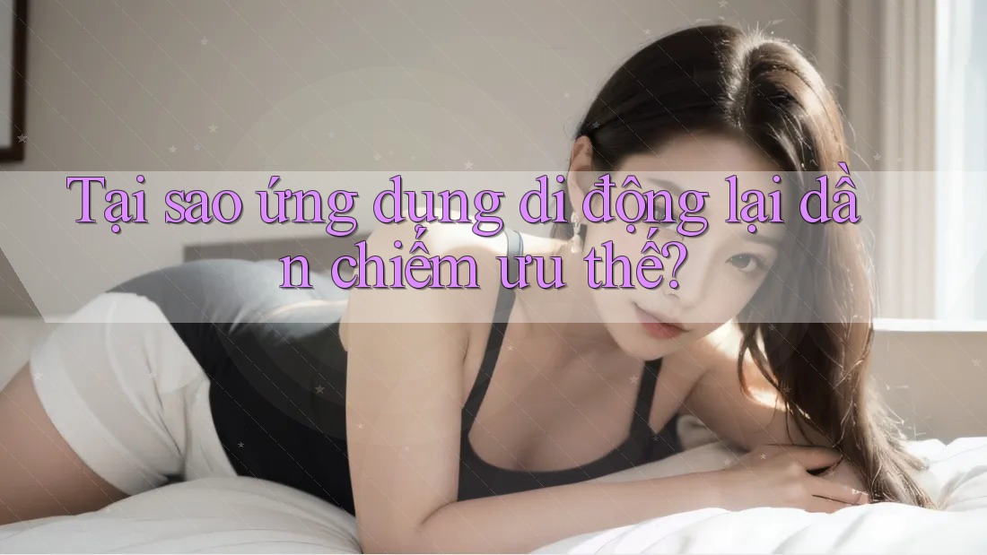 Tại sao ứng dụng di động lại dần chiếm ưu thế?