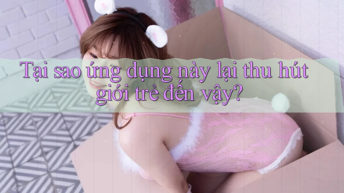 Tại sao ứng dụng này lại thu hút giới trẻ đến vậy?