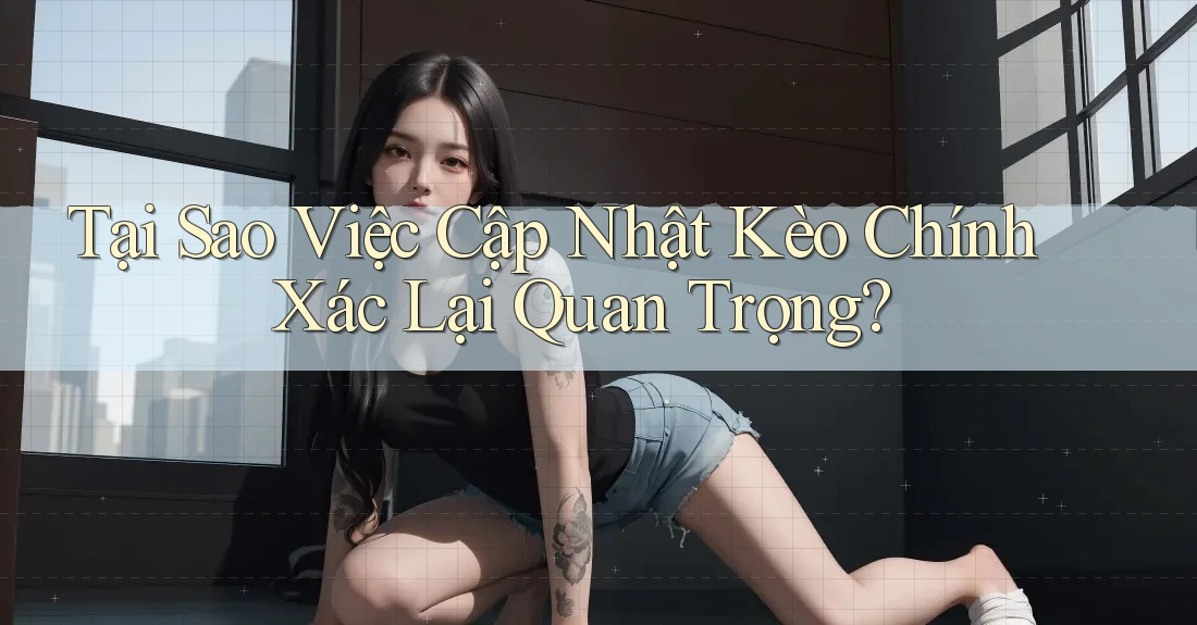 Tại Sao Việc Cập Nhật Kèo Chính Xác Lại Quan Trọng?