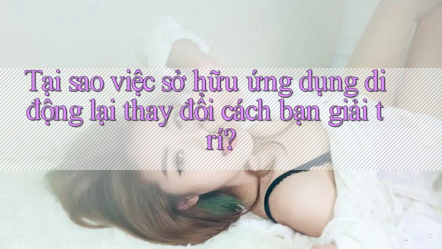 Tại sao việc sở hữu ứng dụng di động lại thay đổi cách bạn giải trí?