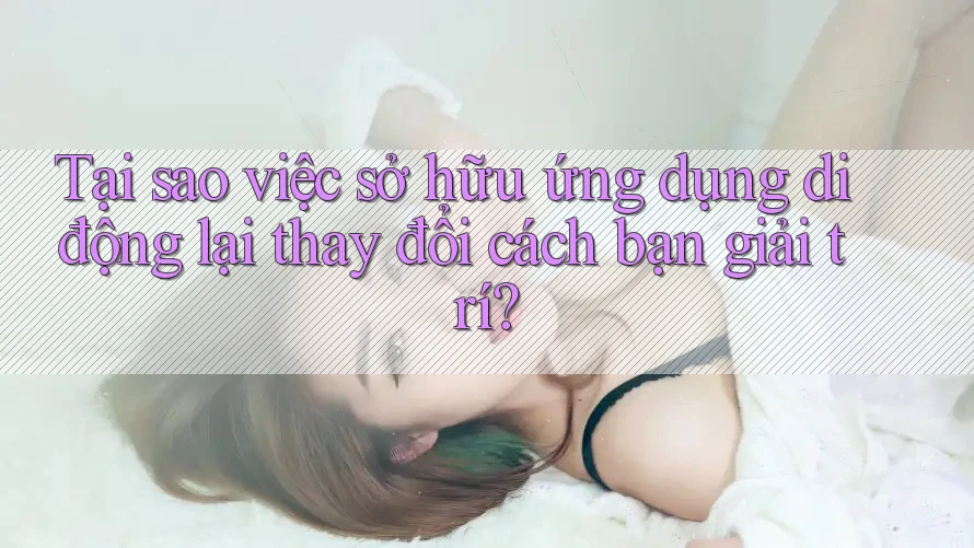 Tại sao việc sở hữu ứng dụng di động lại thay đổi cách bạn giải trí?