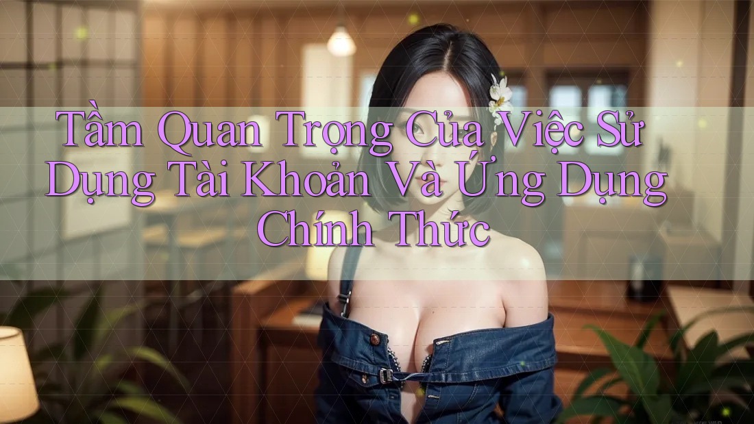 Tầm Quan Trọng Của Việc Sử Dụng Tài Khoản Và Ứng Dụng Chính Thức