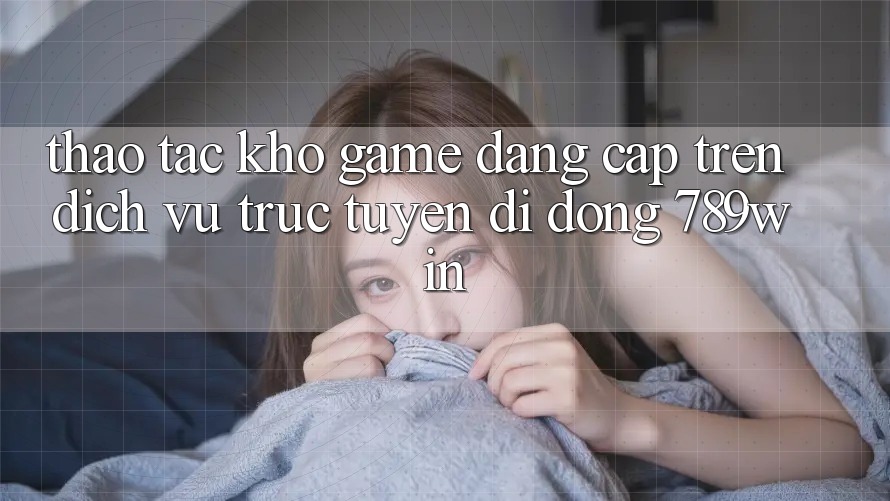 Thao tác Kho Game Đẳng Cấp Trên Dịch vụ trực tuyến di động 789win