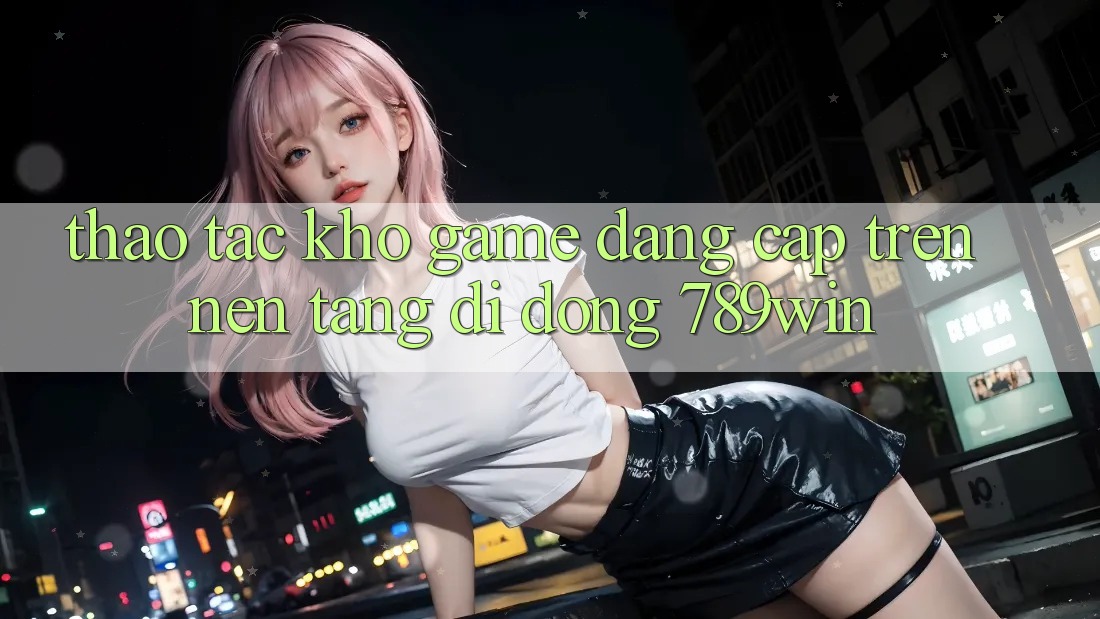 Thao tác Kho Game Đẳng Cấp Trên Nền tảng di động 789win