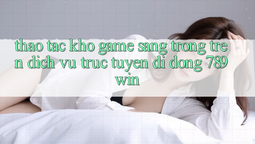 Thao tác Kho Game Sang trọng Trên Dịch vụ trực tuyến di động 789win