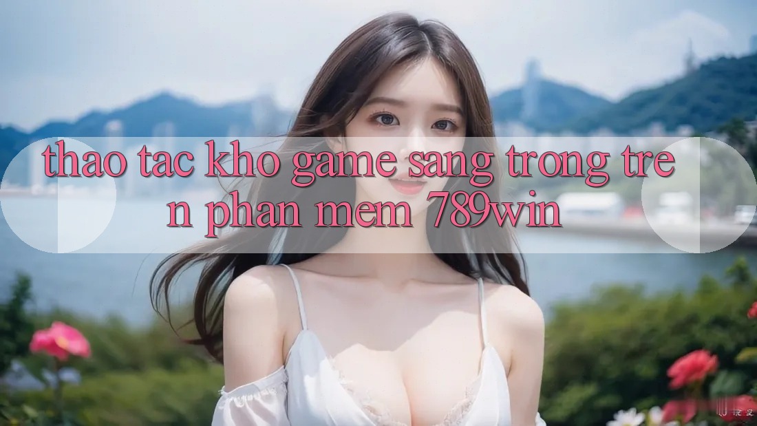 Thao tác Kho Game Sang trọng Trên Phần mềm 789win