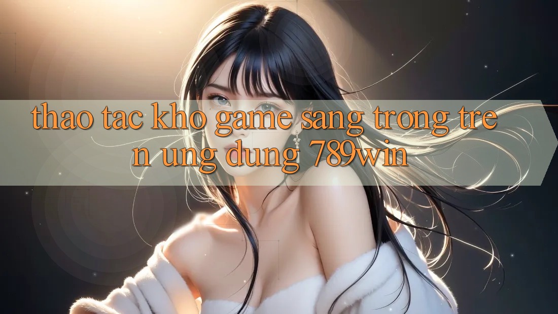 Thao tác Kho Game Sang trọng Trên Ứng Dụng 789win
