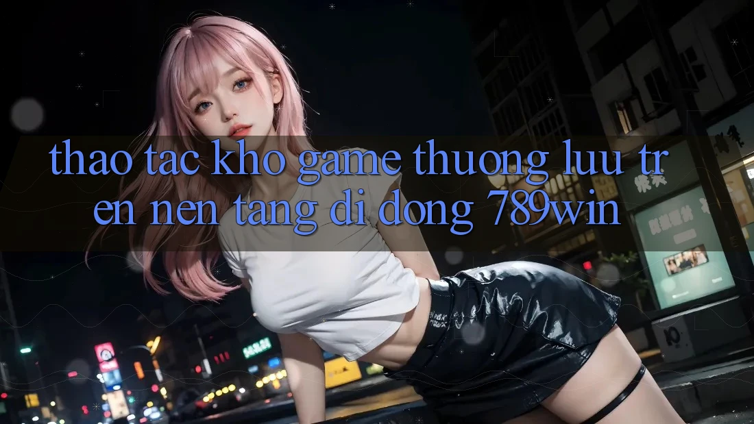 Thao tác Kho Game Thượng lưu Trên Nền tảng di động 789win