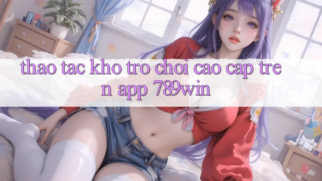 Thao tác Kho Trò chơi Cao cấp Trên App 789win