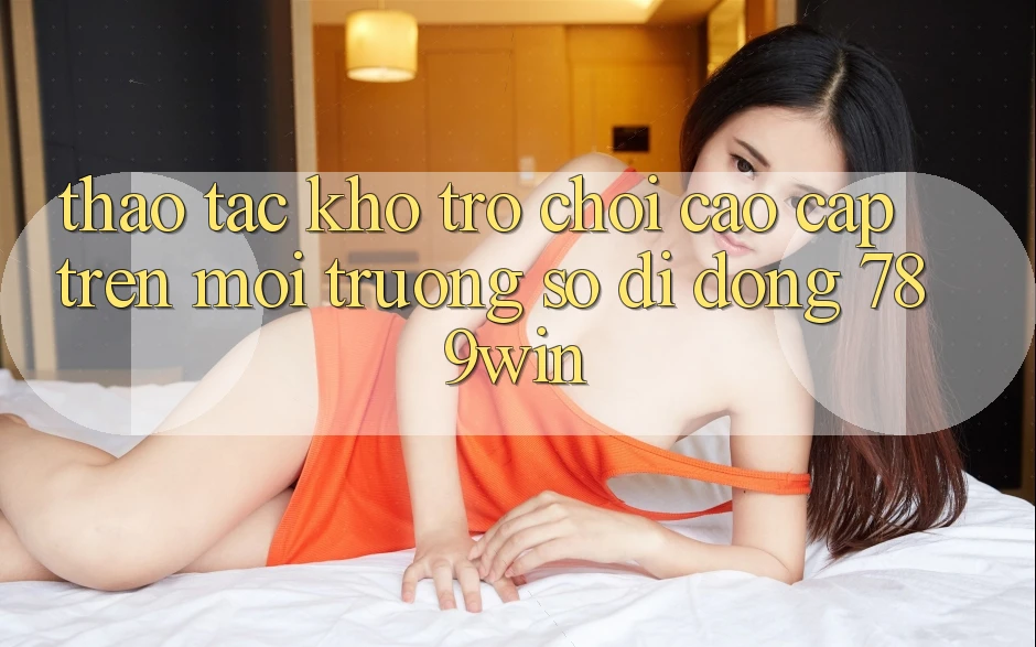 Thao tác Kho Trò chơi Cao cấp Trên Môi trường số di động 789win